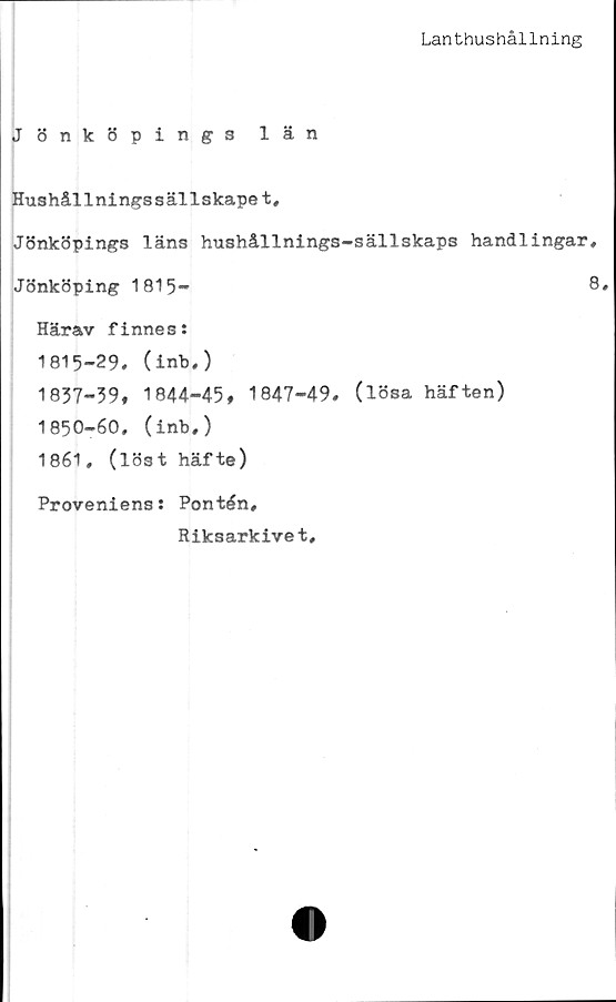 ﻿Lanthushållning
Jönköpings län
Hushållningssällskapet,
Jönköpings läns hushållnings-sällskaps handlingar,
Jönköping 1815-	8,
Härav finnes:
1815-29* (inb,)
1837-39, 1844-45, 1847-49. (lösa häften)
1850-60. (inb,)
1861, (löst häfte)
Proveniens: Pontén,
Riksarkivet